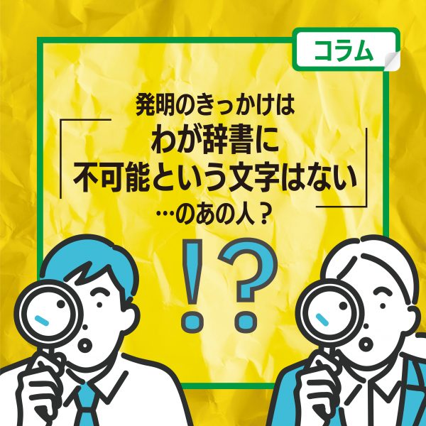【コラム】発明のきっかけは「わが辞書に不可能という文字はない」…のあの人？!